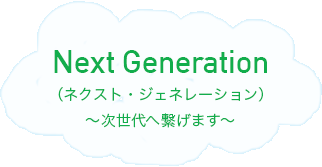 Next Generation（ネクスト・ジェネレーション）～次世代へ繋げます～